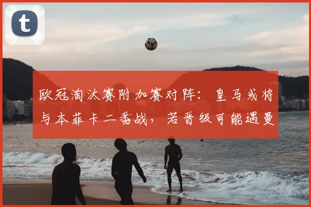 欧冠淘汰赛附加赛对阵：皇马或将与本菲卡二番战，若晋级可能遇曼城