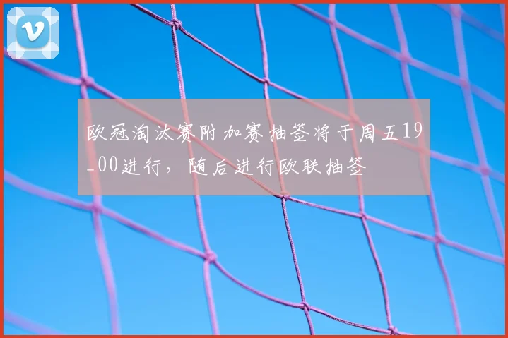 欧冠淘汰赛附加赛抽签将于周五19_00进行，随后进行欧联抽签
