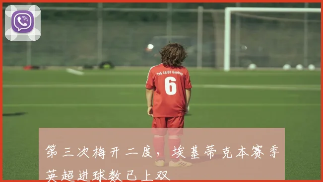 第三次梅开二度，埃基蒂克本赛季英超进球数已上双